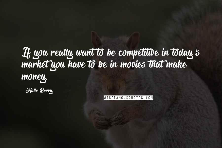 Halle Berry Quotes: If you really want to be competitive in today's market you have to be in movies that make money.