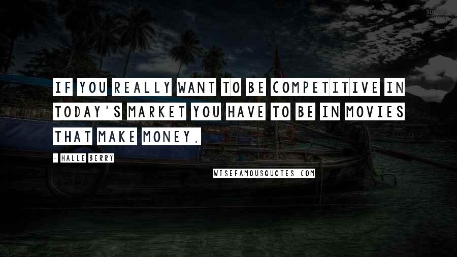 Halle Berry Quotes: If you really want to be competitive in today's market you have to be in movies that make money.