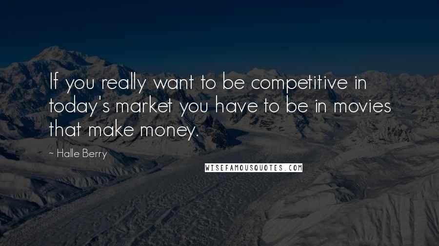 Halle Berry Quotes: If you really want to be competitive in today's market you have to be in movies that make money.