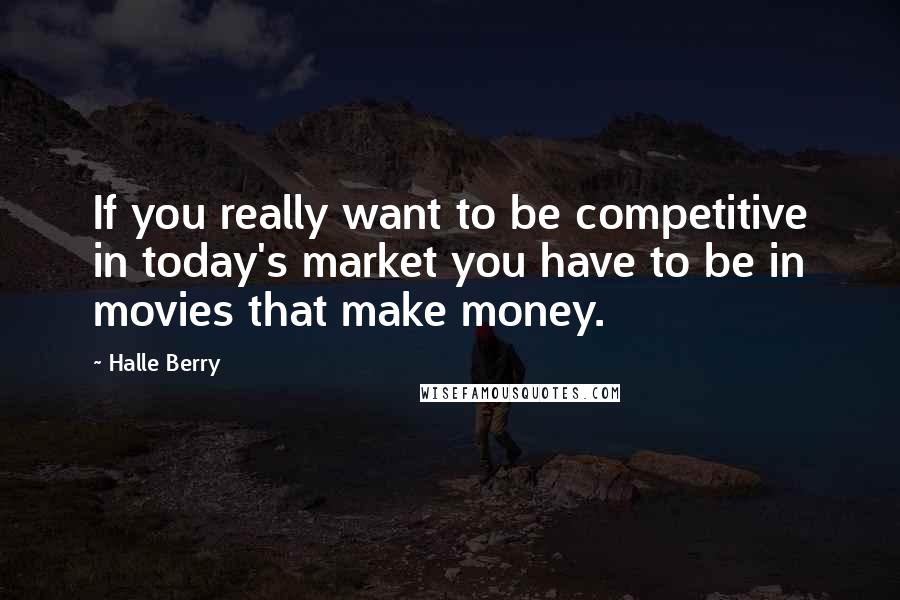 Halle Berry Quotes: If you really want to be competitive in today's market you have to be in movies that make money.