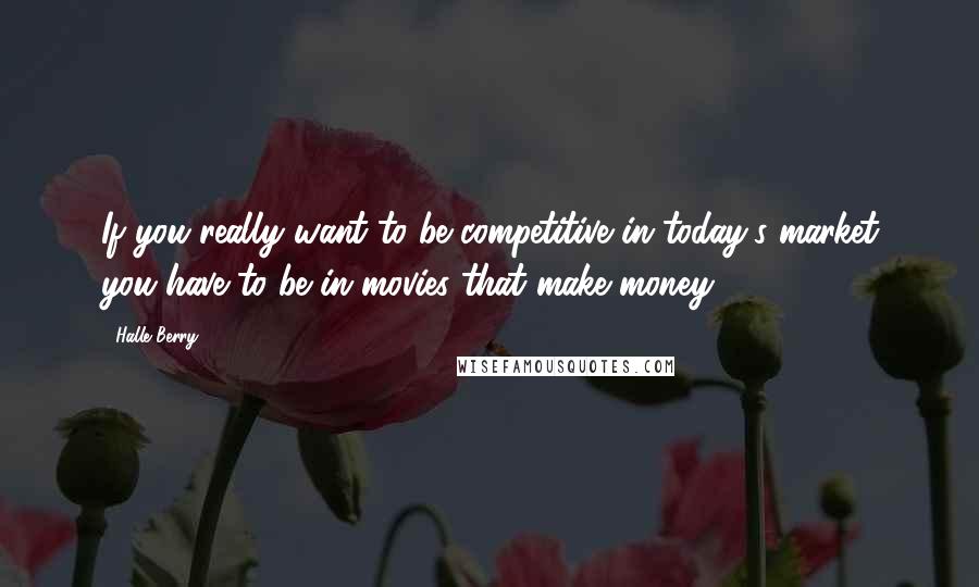 Halle Berry Quotes: If you really want to be competitive in today's market you have to be in movies that make money.