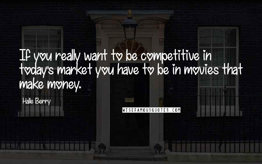 Halle Berry Quotes: If you really want to be competitive in today's market you have to be in movies that make money.