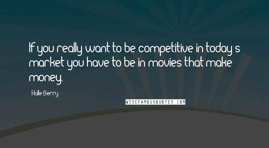 Halle Berry Quotes: If you really want to be competitive in today's market you have to be in movies that make money.