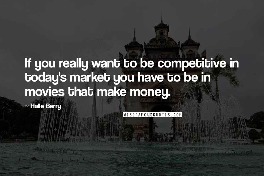 Halle Berry Quotes: If you really want to be competitive in today's market you have to be in movies that make money.