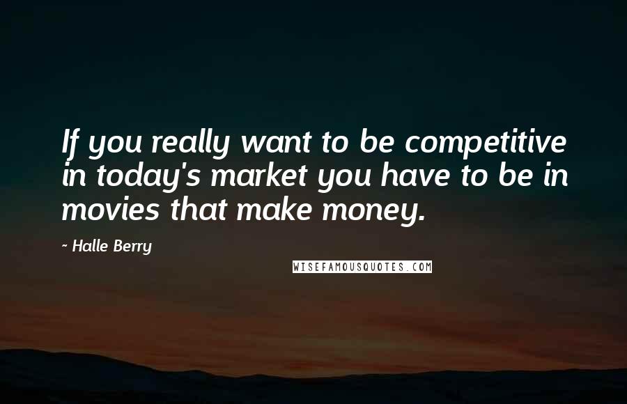 Halle Berry Quotes: If you really want to be competitive in today's market you have to be in movies that make money.