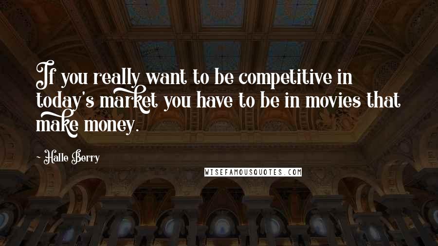 Halle Berry Quotes: If you really want to be competitive in today's market you have to be in movies that make money.