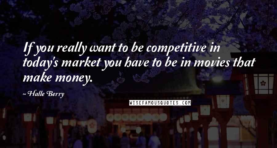 Halle Berry Quotes: If you really want to be competitive in today's market you have to be in movies that make money.