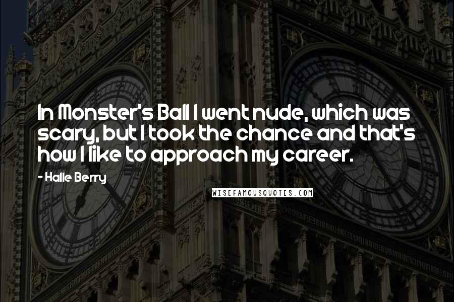 Halle Berry Quotes: In Monster's Ball I went nude, which was scary, but I took the chance and that's how I like to approach my career.