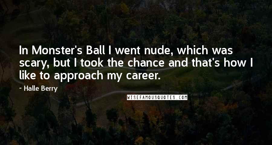 Halle Berry Quotes: In Monster's Ball I went nude, which was scary, but I took the chance and that's how I like to approach my career.