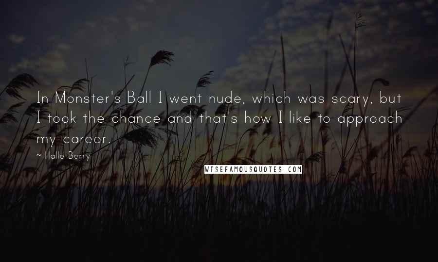 Halle Berry Quotes: In Monster's Ball I went nude, which was scary, but I took the chance and that's how I like to approach my career.