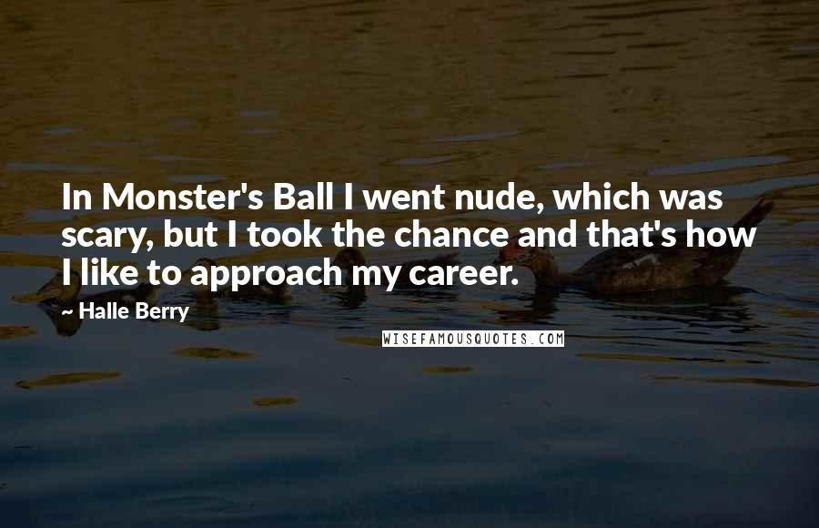 Halle Berry Quotes: In Monster's Ball I went nude, which was scary, but I took the chance and that's how I like to approach my career.