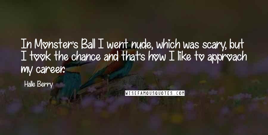 Halle Berry Quotes: In Monster's Ball I went nude, which was scary, but I took the chance and that's how I like to approach my career.