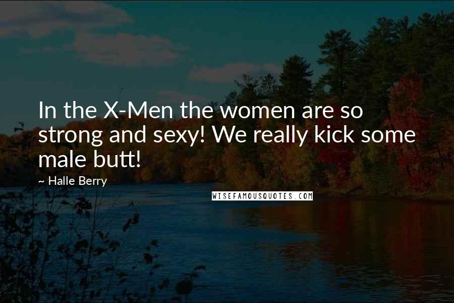 Halle Berry Quotes: In the X-Men the women are so strong and sexy! We really kick some male butt!