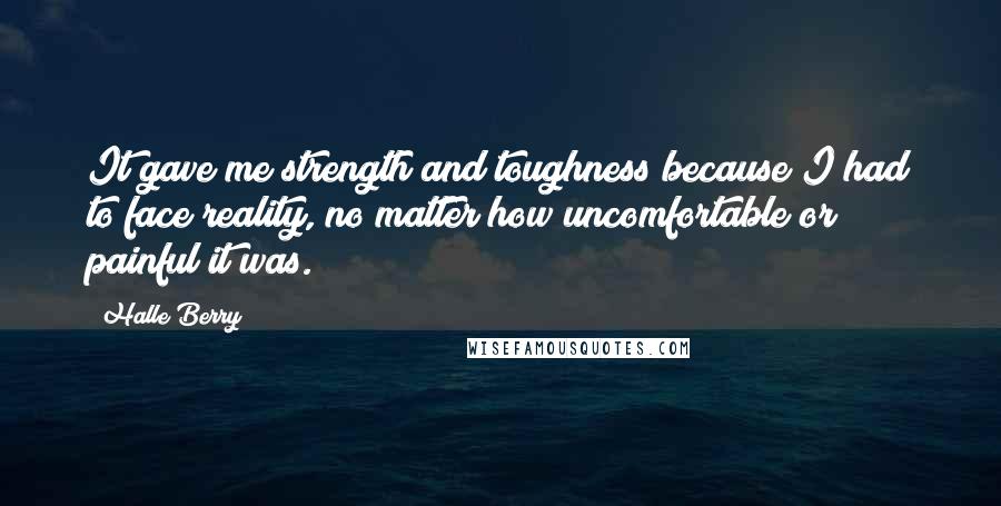 Halle Berry Quotes: It gave me strength and toughness because I had to face reality, no matter how uncomfortable or painful it was.