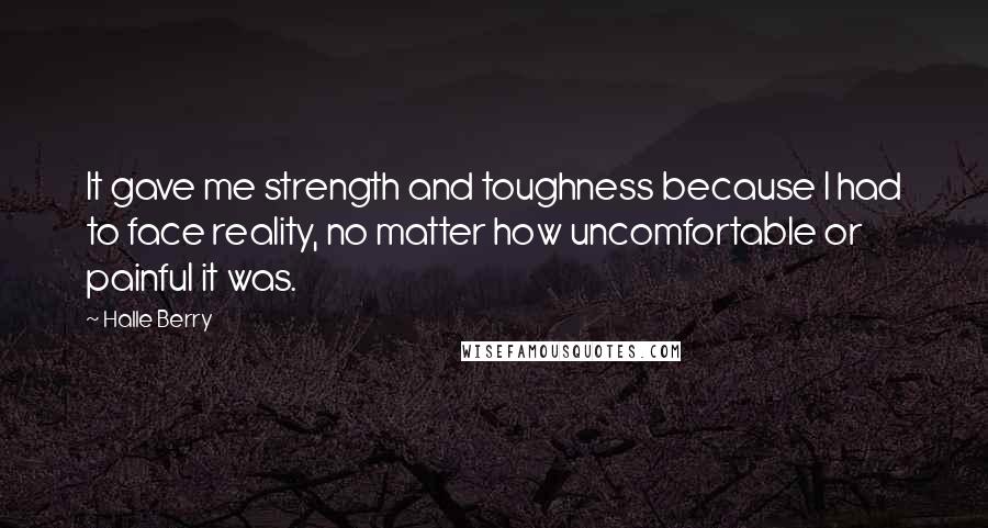 Halle Berry Quotes: It gave me strength and toughness because I had to face reality, no matter how uncomfortable or painful it was.