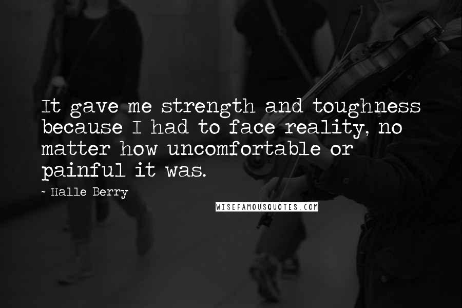 Halle Berry Quotes: It gave me strength and toughness because I had to face reality, no matter how uncomfortable or painful it was.