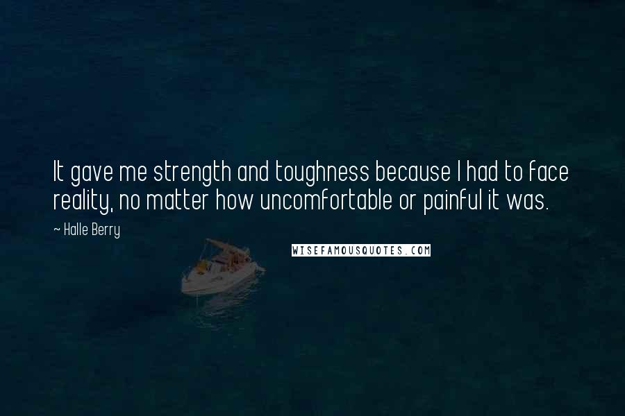 Halle Berry Quotes: It gave me strength and toughness because I had to face reality, no matter how uncomfortable or painful it was.