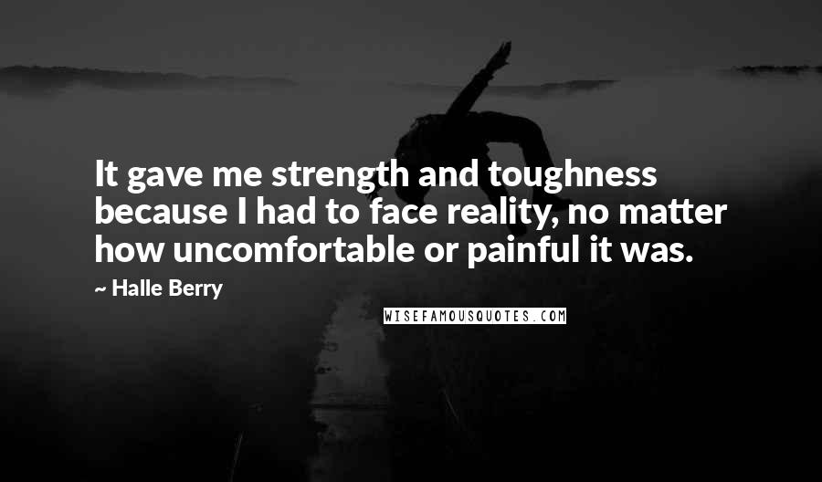 Halle Berry Quotes: It gave me strength and toughness because I had to face reality, no matter how uncomfortable or painful it was.