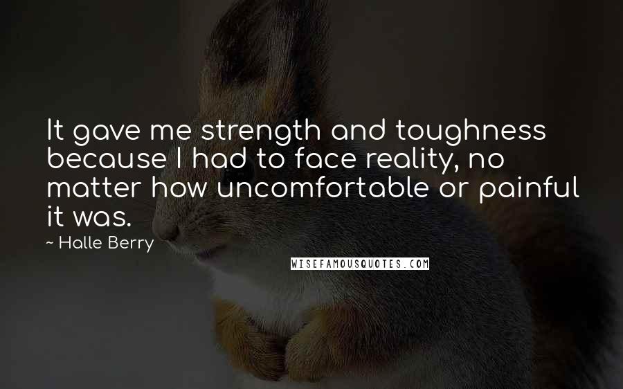 Halle Berry Quotes: It gave me strength and toughness because I had to face reality, no matter how uncomfortable or painful it was.