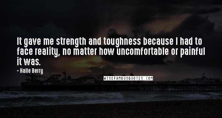 Halle Berry Quotes: It gave me strength and toughness because I had to face reality, no matter how uncomfortable or painful it was.