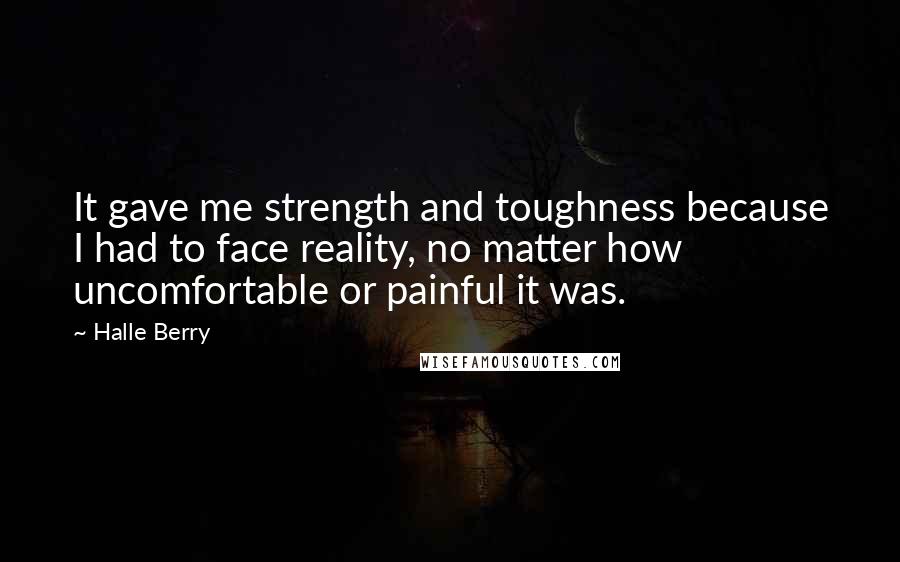 Halle Berry Quotes: It gave me strength and toughness because I had to face reality, no matter how uncomfortable or painful it was.