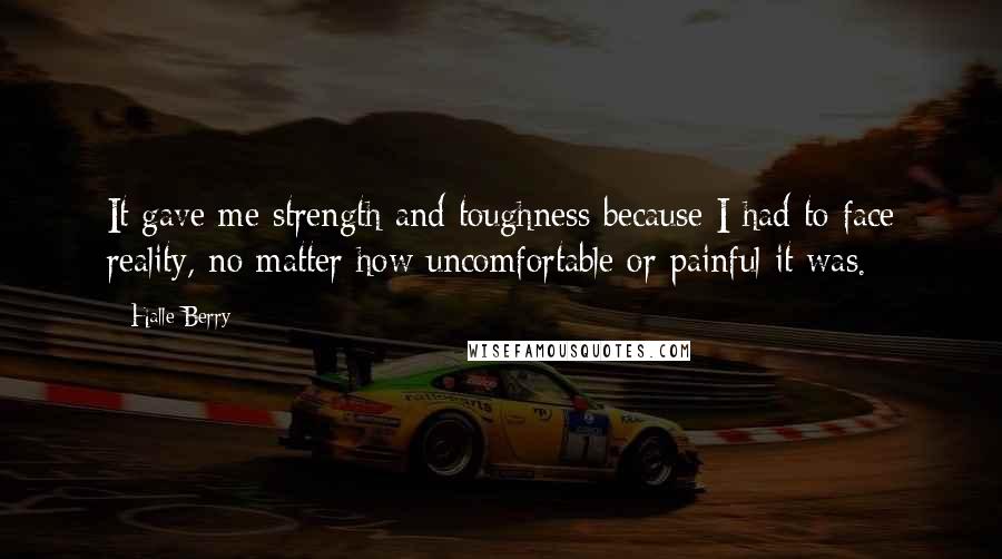 Halle Berry Quotes: It gave me strength and toughness because I had to face reality, no matter how uncomfortable or painful it was.