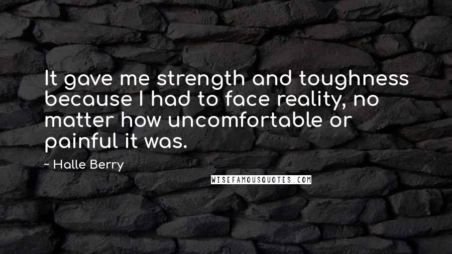 Halle Berry Quotes: It gave me strength and toughness because I had to face reality, no matter how uncomfortable or painful it was.