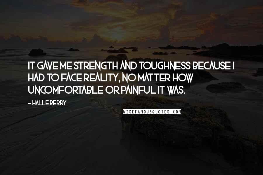 Halle Berry Quotes: It gave me strength and toughness because I had to face reality, no matter how uncomfortable or painful it was.