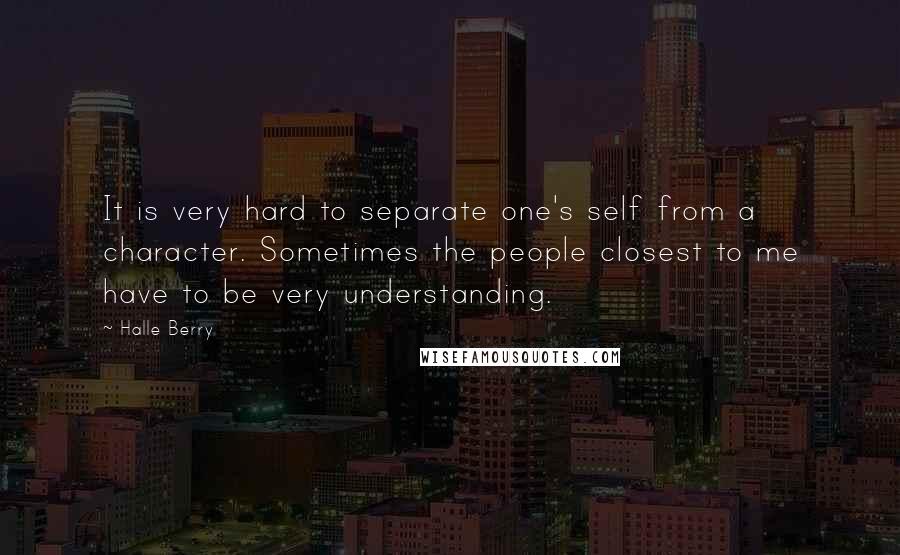 Halle Berry Quotes: It is very hard to separate one's self from a character. Sometimes the people closest to me have to be very understanding.