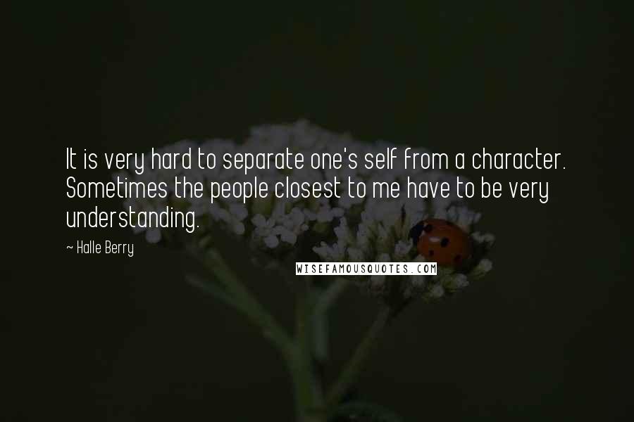 Halle Berry Quotes: It is very hard to separate one's self from a character. Sometimes the people closest to me have to be very understanding.