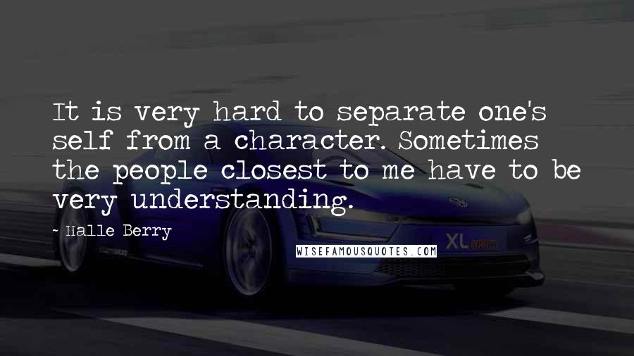 Halle Berry Quotes: It is very hard to separate one's self from a character. Sometimes the people closest to me have to be very understanding.