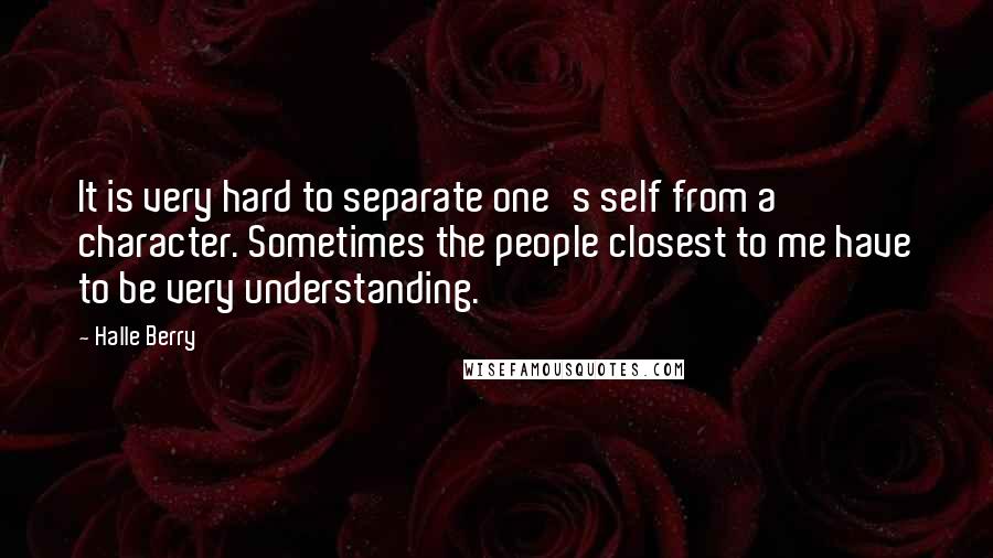 Halle Berry Quotes: It is very hard to separate one's self from a character. Sometimes the people closest to me have to be very understanding.