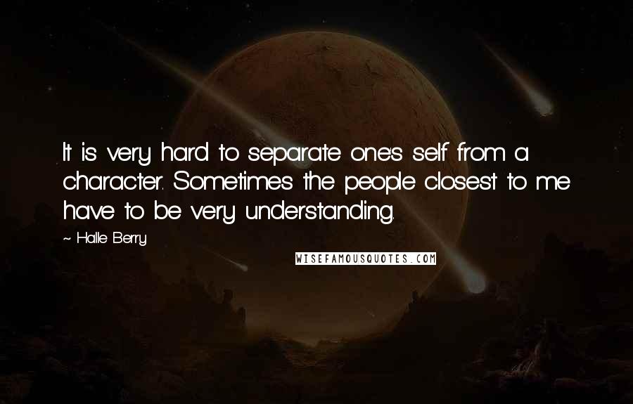 Halle Berry Quotes: It is very hard to separate one's self from a character. Sometimes the people closest to me have to be very understanding.