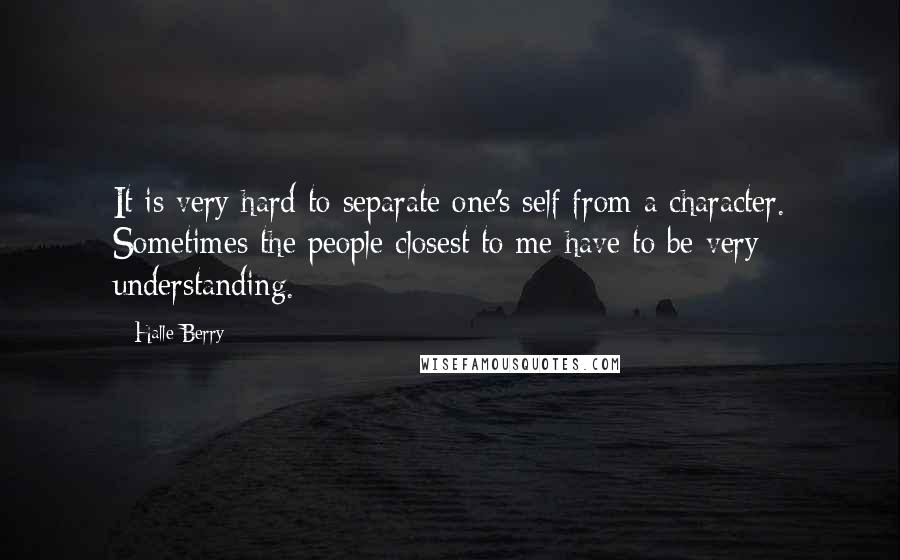 Halle Berry Quotes: It is very hard to separate one's self from a character. Sometimes the people closest to me have to be very understanding.