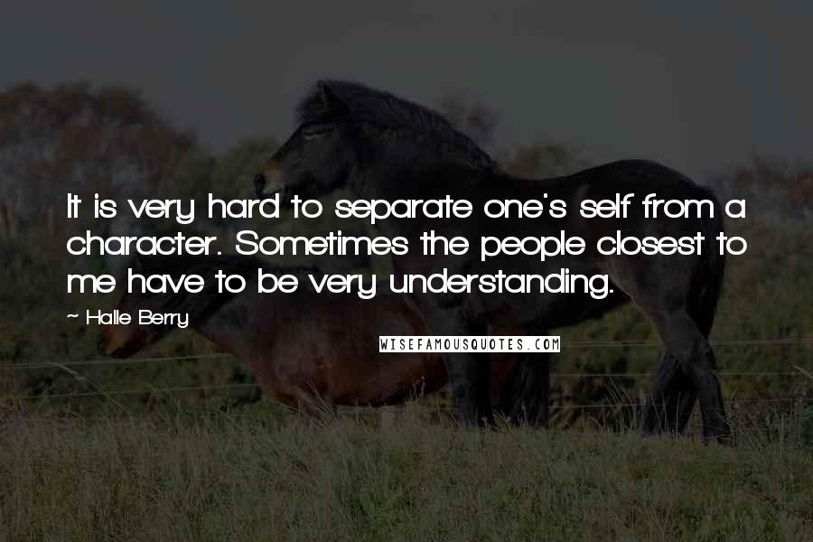 Halle Berry Quotes: It is very hard to separate one's self from a character. Sometimes the people closest to me have to be very understanding.