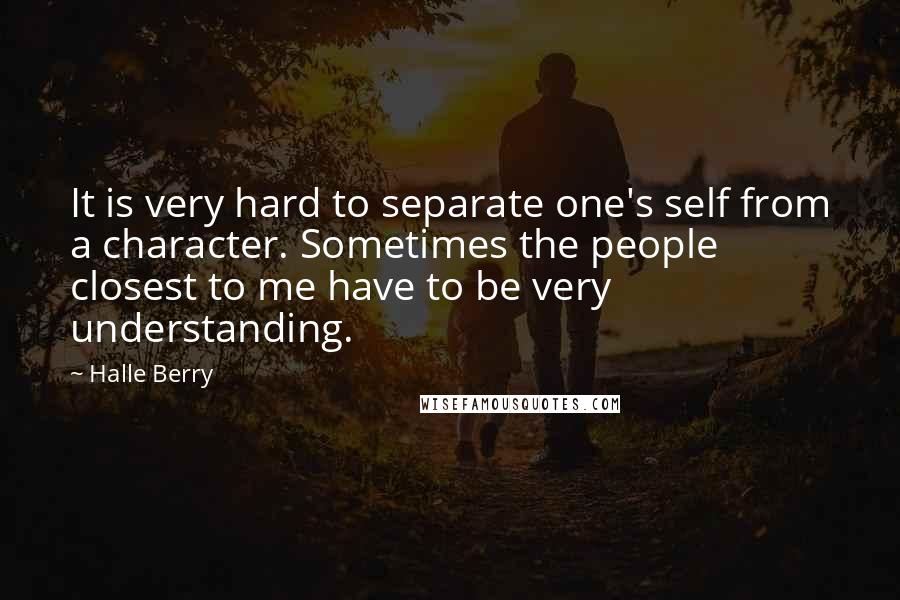 Halle Berry Quotes: It is very hard to separate one's self from a character. Sometimes the people closest to me have to be very understanding.