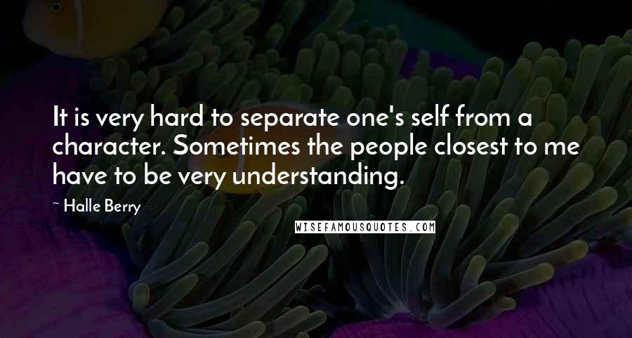 Halle Berry Quotes: It is very hard to separate one's self from a character. Sometimes the people closest to me have to be very understanding.