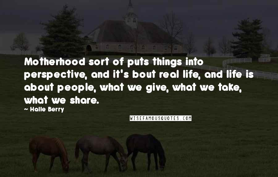 Halle Berry Quotes: Motherhood sort of puts things into perspective, and it's bout real life, and life is about people, what we give, what we take, what we share.