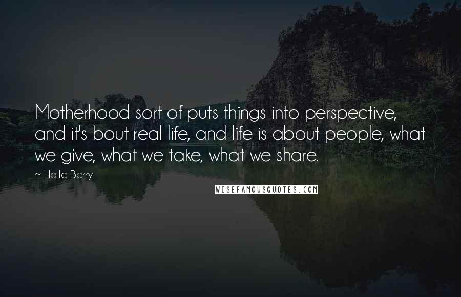 Halle Berry Quotes: Motherhood sort of puts things into perspective, and it's bout real life, and life is about people, what we give, what we take, what we share.