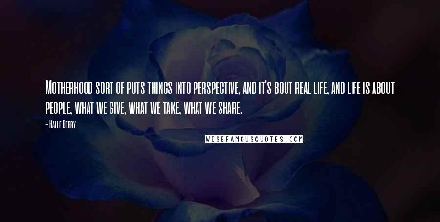 Halle Berry Quotes: Motherhood sort of puts things into perspective, and it's bout real life, and life is about people, what we give, what we take, what we share.