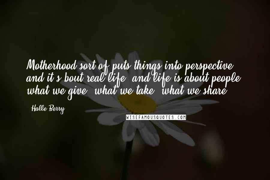 Halle Berry Quotes: Motherhood sort of puts things into perspective, and it's bout real life, and life is about people, what we give, what we take, what we share.