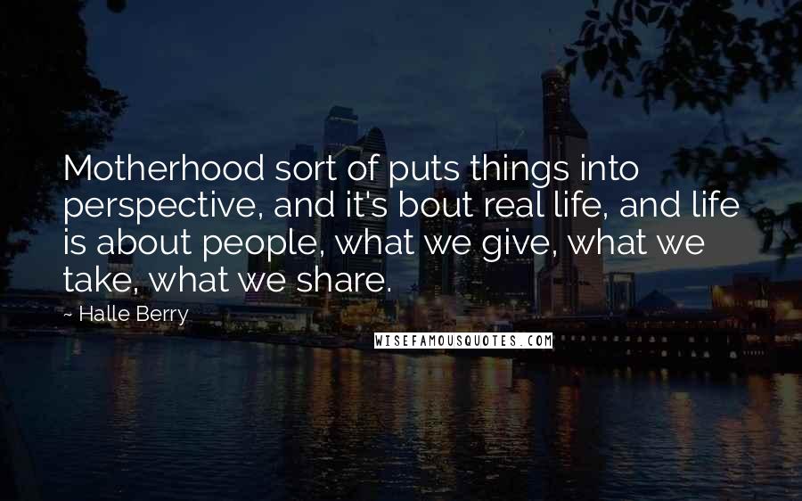 Halle Berry Quotes: Motherhood sort of puts things into perspective, and it's bout real life, and life is about people, what we give, what we take, what we share.