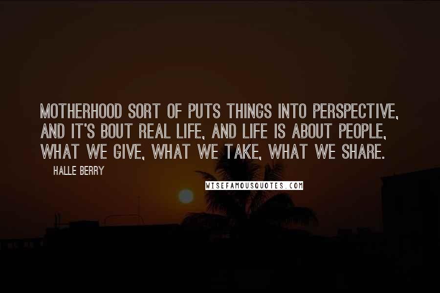 Halle Berry Quotes: Motherhood sort of puts things into perspective, and it's bout real life, and life is about people, what we give, what we take, what we share.