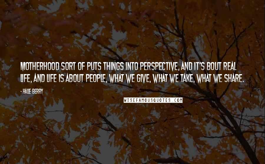 Halle Berry Quotes: Motherhood sort of puts things into perspective, and it's bout real life, and life is about people, what we give, what we take, what we share.