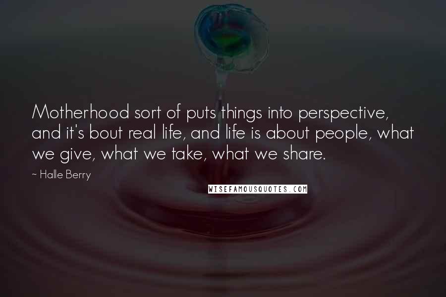 Halle Berry Quotes: Motherhood sort of puts things into perspective, and it's bout real life, and life is about people, what we give, what we take, what we share.