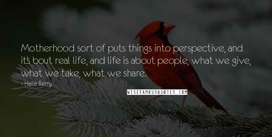 Halle Berry Quotes: Motherhood sort of puts things into perspective, and it's bout real life, and life is about people, what we give, what we take, what we share.