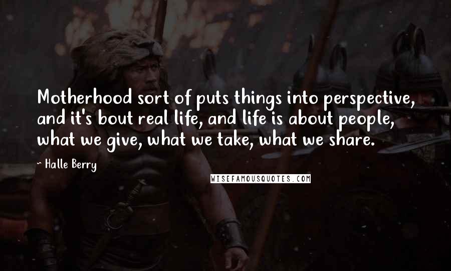 Halle Berry Quotes: Motherhood sort of puts things into perspective, and it's bout real life, and life is about people, what we give, what we take, what we share.