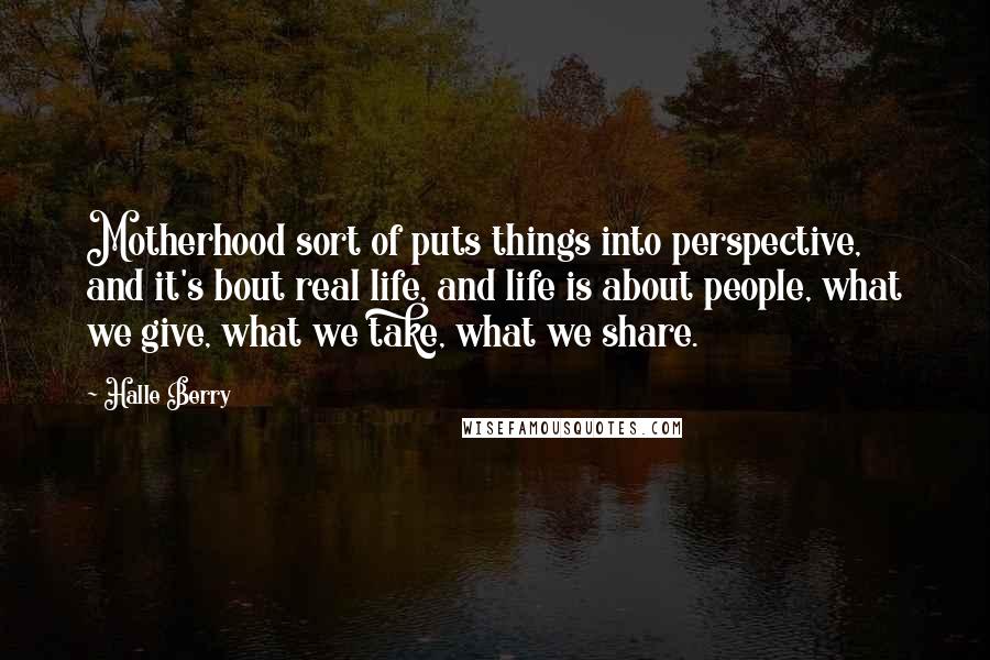 Halle Berry Quotes: Motherhood sort of puts things into perspective, and it's bout real life, and life is about people, what we give, what we take, what we share.