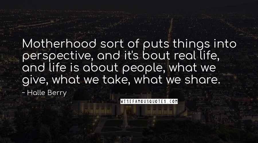 Halle Berry Quotes: Motherhood sort of puts things into perspective, and it's bout real life, and life is about people, what we give, what we take, what we share.