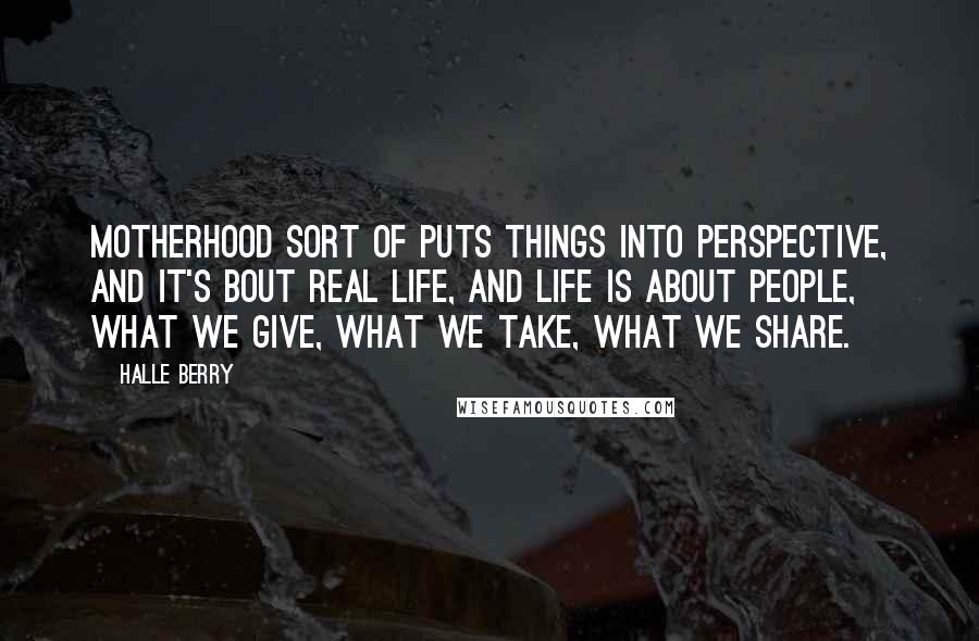 Halle Berry Quotes: Motherhood sort of puts things into perspective, and it's bout real life, and life is about people, what we give, what we take, what we share.